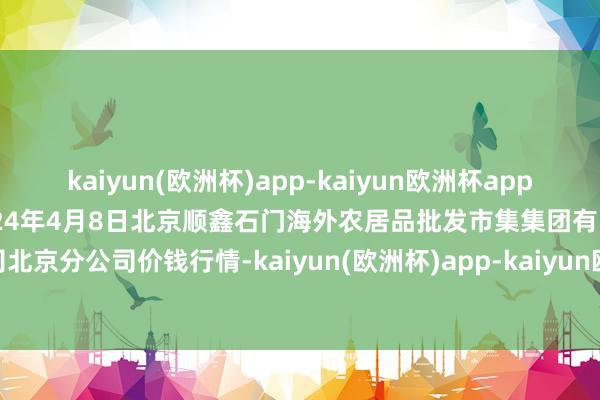 kaiyun(欧洲杯)app-kaiyun欧洲杯app(中国)官方网站-登录入口2024年4月8日北京顺鑫石门海外农居品批发市集集团有限公司北京分公司价钱行情-kaiyun(欧洲杯)app-kaiyun欧洲杯app(中国)官方网站-登录入口