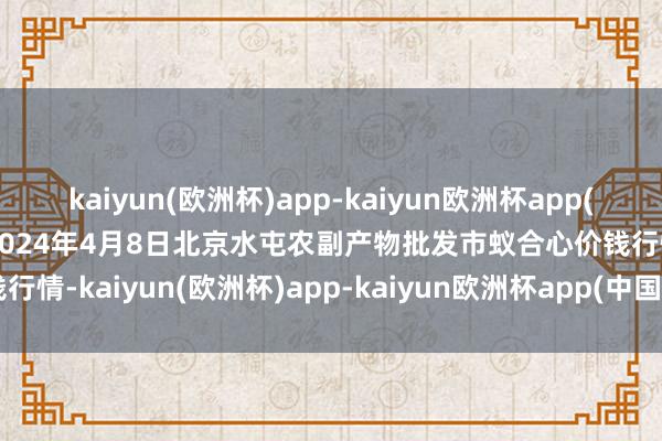 kaiyun(欧洲杯)app-kaiyun欧洲杯app(中国)官方网站-登录入口2024年4月8日北京水屯农副产物批发市蚁合心价钱行情-kaiyun(欧洲杯)app-kaiyun欧洲杯app(中国)官方网站-登录入口