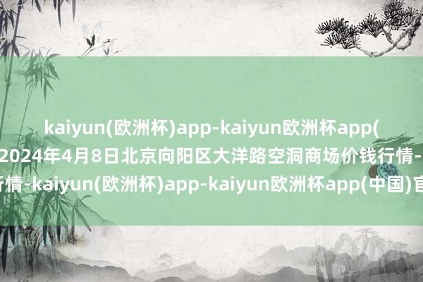 kaiyun(欧洲杯)app-kaiyun欧洲杯app(中国)官方网站-登录入口2024年4月8日北京向阳区大洋路空洞商场价钱行情-kaiyun(欧洲杯)app-kaiyun欧洲杯app(中国)官方网站-登录入口