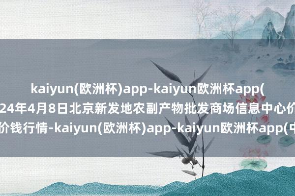 kaiyun(欧洲杯)app-kaiyun欧洲杯app(中国)官方网站-登录入口2024年4月8日北京新发地农副产物批发商场信息中心价钱行情-kaiyun(欧洲杯)app-kaiyun欧洲杯app(中国)官方网站-登录入口