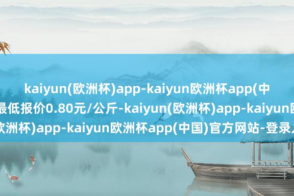 kaiyun(欧洲杯)app-kaiyun欧洲杯app(中国)官方网站-登录入口最低报价0.80元/公斤-kaiyun(欧洲杯)app-kaiyun欧洲杯app(中国)官方网站-登录入口