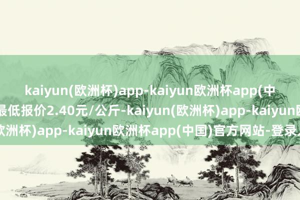 kaiyun(欧洲杯)app-kaiyun欧洲杯app(中国)官方网站-登录入口最低报价2.40元/公斤-kaiyun(欧洲杯)app-kaiyun欧洲杯app(中国)官方网站-登录入口