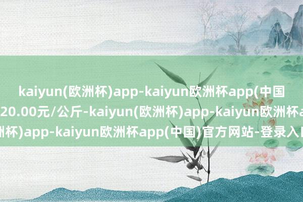 kaiyun(欧洲杯)app-kaiyun欧洲杯app(中国)官方网站-登录入口收支20.00元/公斤-kaiyun(欧洲杯)app-kaiyun欧洲杯app(中国)官方网站-登录入口