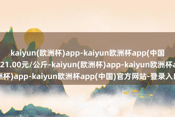 kaiyun(欧洲杯)app-kaiyun欧洲杯app(中国)官方网站-登录入口进出21.00元/公斤-kaiyun(欧洲杯)app-kaiyun欧洲杯app(中国)官方网站-登录入口