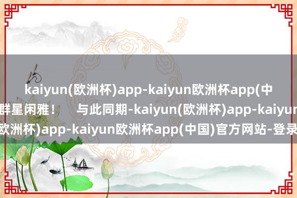 kaiyun(欧洲杯)app-kaiyun欧洲杯app(中国)官方网站-登录入口群星闲雅！    与此同期-kaiyun(欧洲杯)app-kaiyun欧洲杯app(中国)官方网站-登录入口