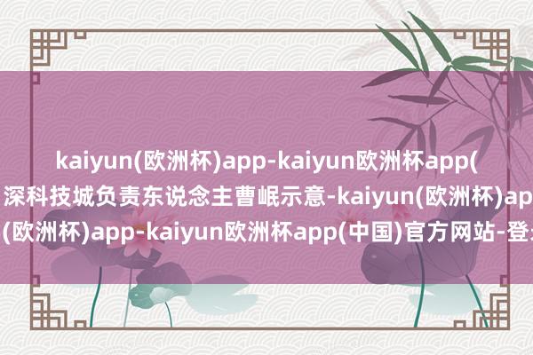 kaiyun(欧洲杯)app-kaiyun欧洲杯app(中国)官方网站-登录入口深科技城负责东说念主曹岷示意-kaiyun(欧洲杯)app-kaiyun欧洲杯app(中国)官方网站-登录入口