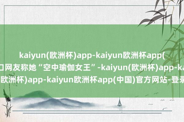 kaiyun(欧洲杯)app-kaiyun欧洲杯app(中国)官方网站-登录入口网友称她“空中瑜伽女王”-kaiyun(欧洲杯)app-kaiyun欧洲杯app(中国)官方网站-登录入口