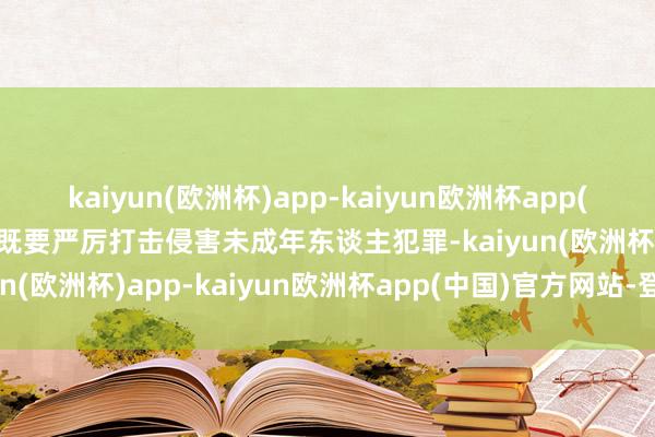 kaiyun(欧洲杯)app-kaiyun欧洲杯app(中国)官方网站-登录入口既要严厉打击侵害未成年东谈主犯罪-kaiyun(欧洲杯)app-kaiyun欧洲杯app(中国)官方网站-登录入口