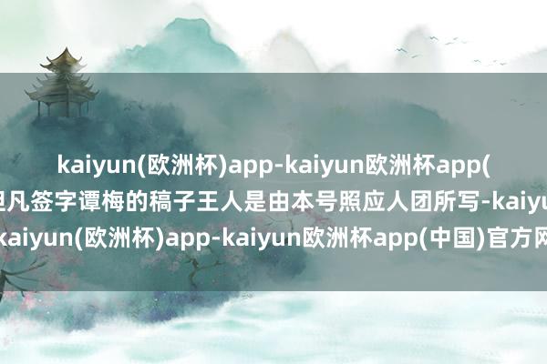 kaiyun(欧洲杯)app-kaiyun欧洲杯app(中国)官方网站-登录入口但凡签字谭梅的稿子王人是由本号照应人团所写-kaiyun(欧洲杯)app-kaiyun欧洲杯app(中国)官方网站-登录入口