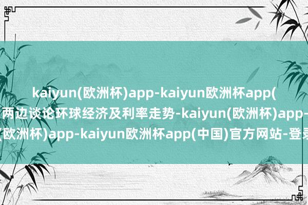 kaiyun(欧洲杯)app-kaiyun欧洲杯app(中国)官方网站-登录入口两边谈论环球经济及利率走势-kaiyun(欧洲杯)app-kaiyun欧洲杯app(中国)官方网站-登录入口