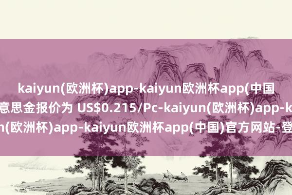 kaiyun(欧洲杯)app-kaiyun欧洲杯app(中国)官方网站-登录入口好意思金报价为 US$0.215/Pc-kaiyun(欧洲杯)app-kaiyun欧洲杯app(中国)官方网站-登录入口