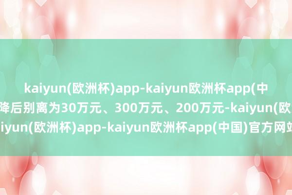 kaiyun(欧洲杯)app-kaiyun欧洲杯app(中国)官方网站-登录入口调降后别离为30万元、300万元、200万元-kaiyun(欧洲杯)app-kaiyun欧洲杯app(中国)官方网站-登录入口