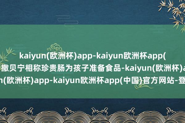 kaiyun(欧洲杯)app-kaiyun欧洲杯app(中国)官方网站-登录入口撒贝宁相称珍贵肠为孩子准备食品-kaiyun(欧洲杯)app-kaiyun欧洲杯app(中国)官方网站-登录入口