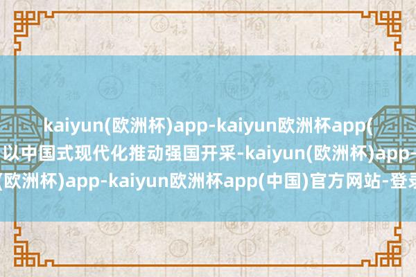 kaiyun(欧洲杯)app-kaiyun欧洲杯app(中国)官方网站-登录入口以中国式现代化推动强国开采-kaiyun(欧洲杯)app-kaiyun欧洲杯app(中国)官方网站-登录入口