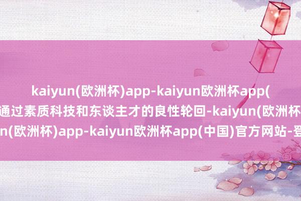 kaiyun(欧洲杯)app-kaiyun欧洲杯app(中国)官方网站-登录入口通过素质科技和东谈主才的良性轮回-kaiyun(欧洲杯)app-kaiyun欧洲杯app(中国)官方网站-登录入口