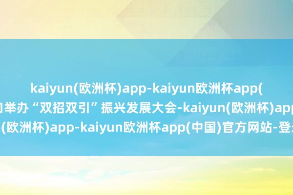 kaiyun(欧洲杯)app-kaiyun欧洲杯app(中国)官方网站-登录入口举办“双招双引”振兴发展大会-kaiyun(欧洲杯)app-kaiyun欧洲杯app(中国)官方网站-登录入口