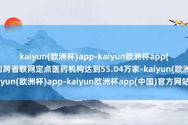 kaiyun(欧洲杯)app-kaiyun欧洲杯app(中国)官方网站-登录入口跨省联网定点医药机构达到55.04万家-kaiyun(欧洲杯)app-kaiyun欧洲杯app(中国)官方网站-登录入口