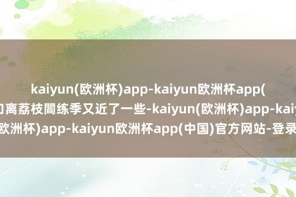 kaiyun(欧洲杯)app-kaiyun欧洲杯app(中国)官方网站-登录入口离荔枝闇练季又近了一些-kaiyun(欧洲杯)app-kaiyun欧洲杯app(中国)官方网站-登录入口