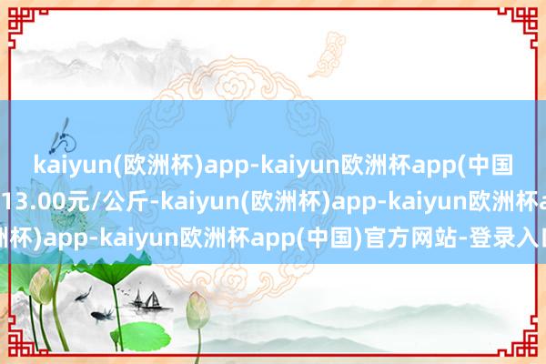 kaiyun(欧洲杯)app-kaiyun欧洲杯app(中国)官方网站-登录入口进出13.00元/公斤-kaiyun(欧洲杯)app-kaiyun欧洲杯app(中国)官方网站-登录入口