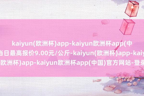 kaiyun(欧洲杯)app-kaiyun欧洲杯app(中国)官方网站-登录入口当日最高报价9.00元/公斤-kaiyun(欧洲杯)app-kaiyun欧洲杯app(中国)官方网站-登录入口