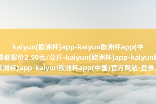 kaiyun(欧洲杯)app-kaiyun欧洲杯app(中国)官方网站-登录入口最低报价2.50元/公斤-kaiyun(欧洲杯)app-kaiyun欧洲杯app(中国)官方网站-登录入口