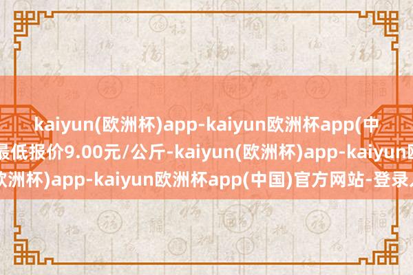 kaiyun(欧洲杯)app-kaiyun欧洲杯app(中国)官方网站-登录入口最低报价9.00元/公斤-kaiyun(欧洲杯)app-kaiyun欧洲杯app(中国)官方网站-登录入口