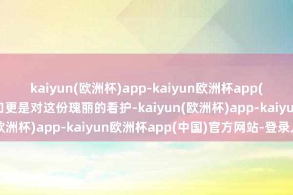 kaiyun(欧洲杯)app-kaiyun欧洲杯app(中国)官方网站-登录入口更是对这份瑰丽的看护-kaiyun(欧洲杯)app-kaiyun欧洲杯app(中国)官方网站-登录入口