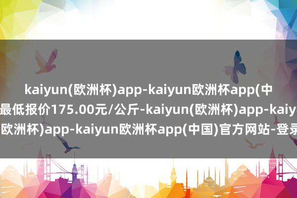 kaiyun(欧洲杯)app-kaiyun欧洲杯app(中国)官方网站-登录入口最低报价175.00元/公斤-kaiyun(欧洲杯)app-kaiyun欧洲杯app(中国)官方网站-登录入口