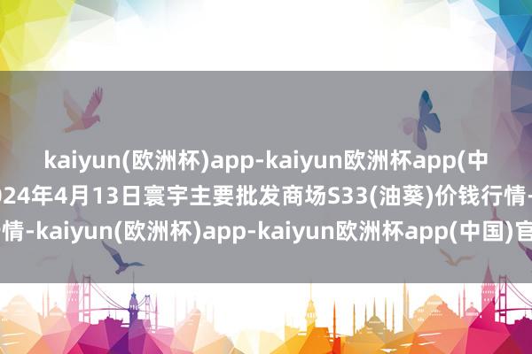 kaiyun(欧洲杯)app-kaiyun欧洲杯app(中国)官方网站-登录入口2024年4月13日寰宇主要批发商场S33(油葵)价钱行情-kaiyun(欧洲杯)app-kaiyun欧洲杯app(中国)官方网站-登录入口