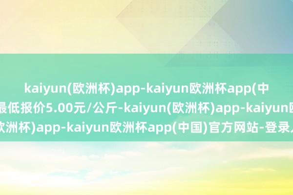 kaiyun(欧洲杯)app-kaiyun欧洲杯app(中国)官方网站-登录入口最低报价5.00元/公斤-kaiyun(欧洲杯)app-kaiyun欧洲杯app(中国)官方网站-登录入口