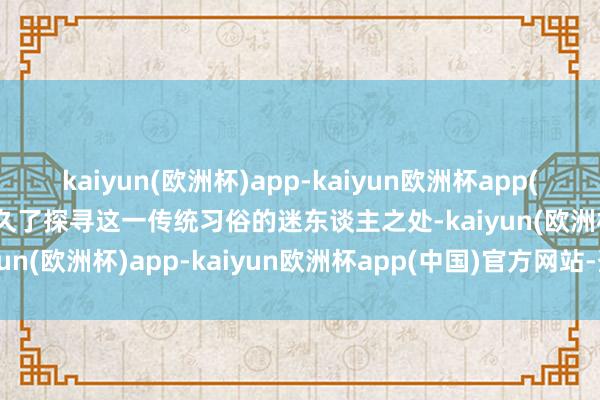 kaiyun(欧洲杯)app-kaiyun欧洲杯app(中国)官方网站-登录入口久了探寻这一传统习俗的迷东谈主之处-kaiyun(欧洲杯)app-kaiyun欧洲杯app(中国)官方网站-登录入口
