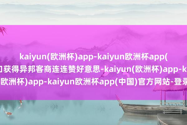 kaiyun(欧洲杯)app-kaiyun欧洲杯app(中国)官方网站-登录入口获得异邦客商连连赞好意思-kaiyun(欧洲杯)app-kaiyun欧洲杯app(中国)官方网站-登录入口