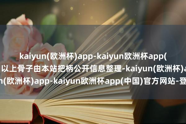 kaiyun(欧洲杯)app-kaiyun欧洲杯app(中国)官方网站-登录入口以上骨子由本站把柄公开信息整理-kaiyun(欧洲杯)app-kaiyun欧洲杯app(中国)官方网站-登录入口