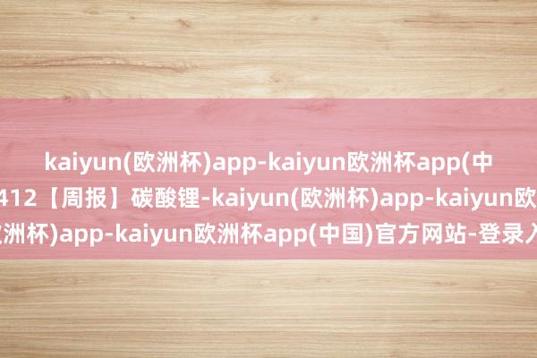 kaiyun(欧洲杯)app-kaiyun欧洲杯app(中国)官方网站-登录入口0412【周报】碳酸锂-kaiyun(欧洲杯)app-kaiyun欧洲杯app(中国)官方网站-登录入口