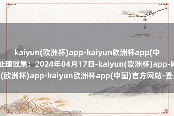 kaiyun(欧洲杯)app-kaiyun欧洲杯app(中国)官方网站-登录入口处理效果：2024年04月17日-kaiyun(欧洲杯)app-kaiyun欧洲杯app(中国)官方网站-登录入口