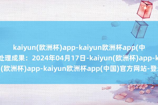 kaiyun(欧洲杯)app-kaiyun欧洲杯app(中国)官方网站-登录入口处理成果：2024年04月17日-kaiyun(欧洲杯)app-kaiyun欧洲杯app(中国)官方网站-登录入口