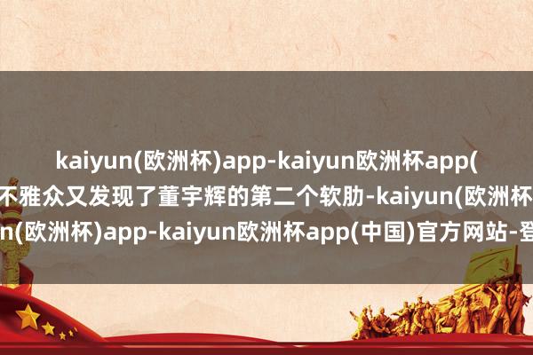 kaiyun(欧洲杯)app-kaiyun欧洲杯app(中国)官方网站-登录入口不雅众又发现了董宇辉的第二个软肋-kaiyun(欧洲杯)app-kaiyun欧洲杯app(中国)官方网站-登录入口