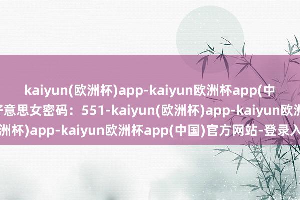 kaiyun(欧洲杯)app-kaiyun欧洲杯app(中国)官方网站-登录入口好意思女密码：551-kaiyun(欧洲杯)app-kaiyun欧洲杯app(中国)官方网站-登录入口