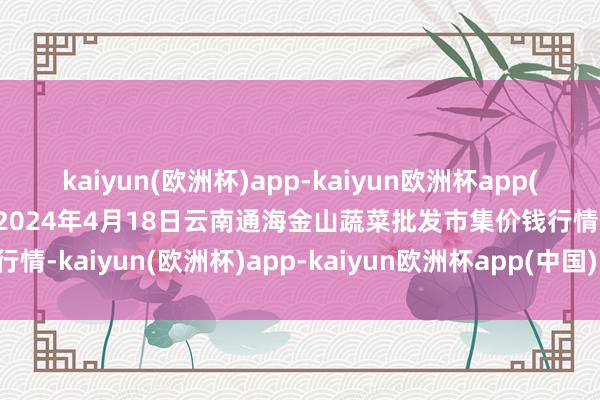 kaiyun(欧洲杯)app-kaiyun欧洲杯app(中国)官方网站-登录入口2024年4月18日云南通海金山蔬菜批发市集价钱行情-kaiyun(欧洲杯)app-kaiyun欧洲杯app(中国)官方网站-登录入口