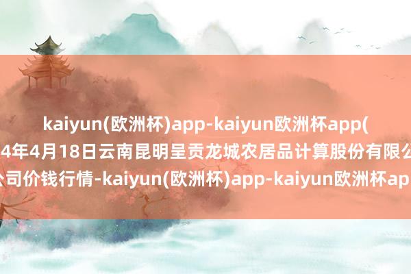 kaiyun(欧洲杯)app-kaiyun欧洲杯app(中国)官方网站-登录入口2024年4月18日云南昆明呈贡龙城农居品计算股份有限公司价钱行情-kaiyun(欧洲杯)app-kaiyun欧洲杯app(中国)官方网站-登录入口