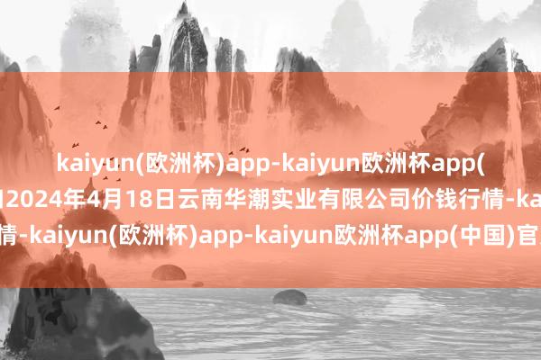 kaiyun(欧洲杯)app-kaiyun欧洲杯app(中国)官方网站-登录入口2024年4月18日云南华潮实业有限公司价钱行情-kaiyun(欧洲杯)app-kaiyun欧洲杯app(中国)官方网站-登录入口