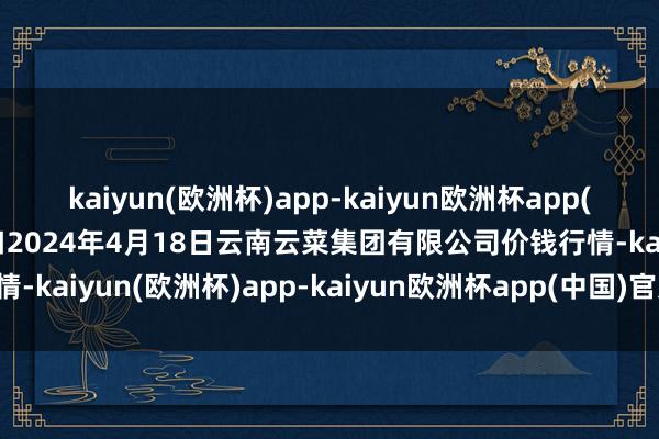 kaiyun(欧洲杯)app-kaiyun欧洲杯app(中国)官方网站-登录入口2024年4月18日云南云菜集团有限公司价钱行情-kaiyun(欧洲杯)app-kaiyun欧洲杯app(中国)官方网站-登录入口