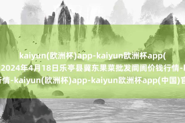 kaiyun(欧洲杯)app-kaiyun欧洲杯app(中国)官方网站-登录入口2024年4月18日乐亭县冀东果菜批发阛阓价钱行情-kaiyun(欧洲杯)app-kaiyun欧洲杯app(中国)官方网站-登录入口