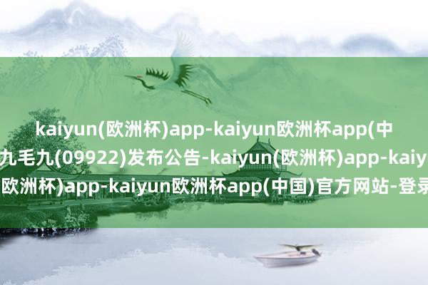 kaiyun(欧洲杯)app-kaiyun欧洲杯app(中国)官方网站-登录入口九毛九(09922)发布公告-kaiyun(欧洲杯)app-kaiyun欧洲杯app(中国)官方网站-登录入口