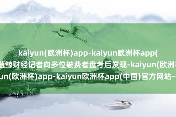 kaiyun(欧洲杯)app-kaiyun欧洲杯app(中国)官方网站-登录入口蓝鲸财经记者向多位破费者盘考后发现-kaiyun(欧洲杯)app-kaiyun欧洲杯app(中国)官方网站-登录入口