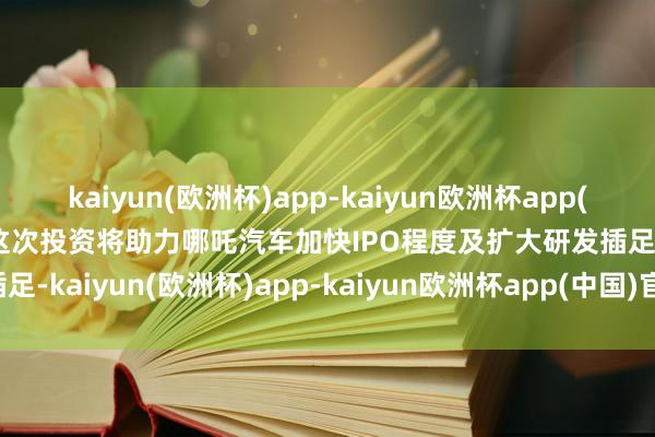 kaiyun(欧洲杯)app-kaiyun欧洲杯app(中国)官方网站-登录入口这次投资将助力哪吒汽车加快IPO程度及扩大研发插足-kaiyun(欧洲杯)app-kaiyun欧洲杯app(中国)官方网站-登录入口