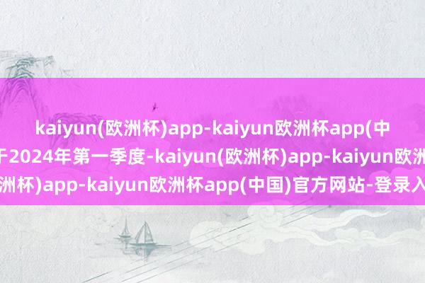 kaiyun(欧洲杯)app-kaiyun欧洲杯app(中国)官方网站-登录入口于2024年第一季度-kaiyun(欧洲杯)app-kaiyun欧洲杯app(中国)官方网站-登录入口