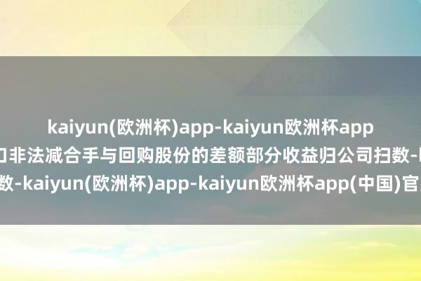 kaiyun(欧洲杯)app-kaiyun欧洲杯app(中国)官方网站-登录入口非法减合手与回购股份的差额部分收益归公司扫数-kaiyun(欧洲杯)app-kaiyun欧洲杯app(中国)官方网站-登录入口