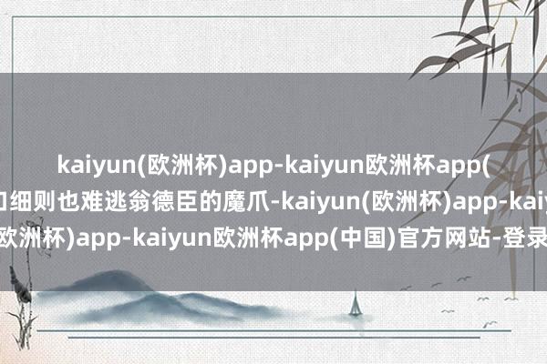 kaiyun(欧洲杯)app-kaiyun欧洲杯app(中国)官方网站-登录入口细则也难逃翁德臣的魔爪-kaiyun(欧洲杯)app-kaiyun欧洲杯app(中国)官方网站-登录入口