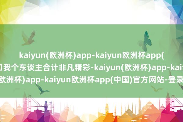 kaiyun(欧洲杯)app-kaiyun欧洲杯app(中国)官方网站-登录入口我个东谈主合计非凡精彩-kaiyun(欧洲杯)app-kaiyun欧洲杯app(中国)官方网站-登录入口